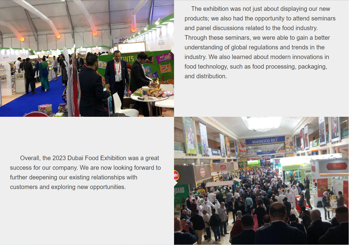 Den här veckan hade vårt företag äran att delta i Dubai Food Exhibition 2023 för att visa några av våra senaste livsmedelsprodukter.Vi var glada över att träffa våra långvariga kunder och se hur entusiastiskt de svarade på våra produkterbjudanden.Den nuvarande marknadsförsäljningen har varit stor, och det fanns ett stort intresse också från potentiella nya kunder.Vi tog med en mängd nya produkter som var mycket eftertraktade, som kryddiga godis, aloedrycker och geléprodukter.Dessa fångade särskild uppmärksamhet från kunderna, som verkade ivriga att lära sig mer om våra innovativa och läckra produkter.Det kryddiga godiset var en stor hit;Faktum är att vissa kunder bestämde sig för att göra affärer med oss ​​vid själva evenemanget.I slutet av utställningen var vi glada över att ta emot bilder från kunderna, som erbjöd oss ​​dem som minnessaker från evenemanget.I gengäld gav vi dem små presenter från Kina.Utställningen blev också en succé när det gäller nätverkande och att skapa kontakter med nya människor.Vi umgicks med flera professionella inom branschen, diskuterade våra produkter och tjänster med dem och höll möten med potentiella nya partners.Sammantaget var det en ovärderlig möjlighet att bygga relationer och knyta kontakter.Under hela evenemanget såg vi till att fånga varje ögonblick med bilder och videor för att främja vårt företags närvaro under utställningen.Vi samlade också in kontaktinformation från deltagarna för att ge dem mer information om våra produkter och tjänster.Dessutom körde vi en onlineundersökning för att få feedback om våra produkter och tjänster, som vårt team använde för att ytterligare förbättra våra erbjudanden.Vi hade nöjet att träffa några av de mest inflytelserika namnen i branschen, inklusive kändiskockar, nutritionister och chefer.Detta gjorde det möjligt för oss att få inblick i den senaste utvecklingen inom livsmedelsindustrin, såsom aktuella trender och hälsorelaterade regler.Utställningen handlade inte bara om att visa upp våra nya produkter;vi fick också möjlighet att delta i seminarier och paneldiskussioner med anknytning till livsmedelsindustrin.Genom dessa seminarier kunde vi få en bättre förståelse för globala regler och trender i branschen.Vi lärde oss också om moderna innovationer inom livsmedelsteknologi, såsom livsmedelsbearbetning, förpackning och distribution.Sammantaget var Dubai Food Exhibition 2023 en stor framgång för vårt företag.Vi ser nu fram emot att ytterligare fördjupa våra befintliga relationer med kunder och utforska nya möjligheter.